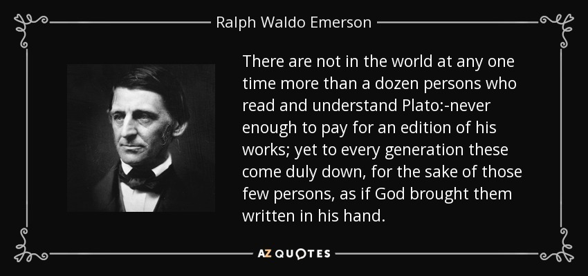 There are not in the world at any one time more than a dozen persons who read and understand Plato:-never enough to pay for an edition of his works; yet to every generation these come duly down, for the sake of those few persons, as if God brought them written in his hand. - Ralph Waldo Emerson