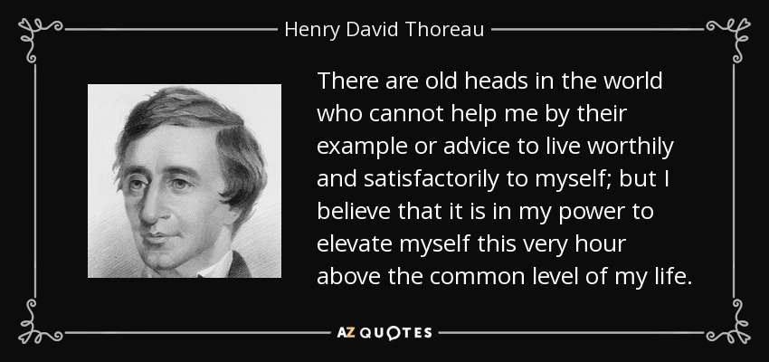 There are old heads in the world who cannot help me by their example or advice to live worthily and satisfactorily to myself; but I believe that it is in my power to elevate myself this very hour above the common level of my life. - Henry David Thoreau