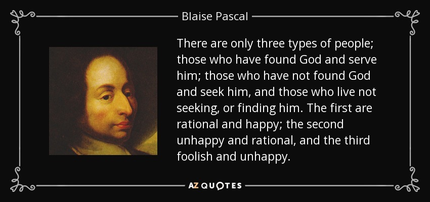 There are only three types of people; those who have found God and serve him; those who have not found God and seek him, and those who live not seeking, or finding him. The first are rational and happy; the second unhappy and rational, and the third foolish and unhappy. - Blaise Pascal