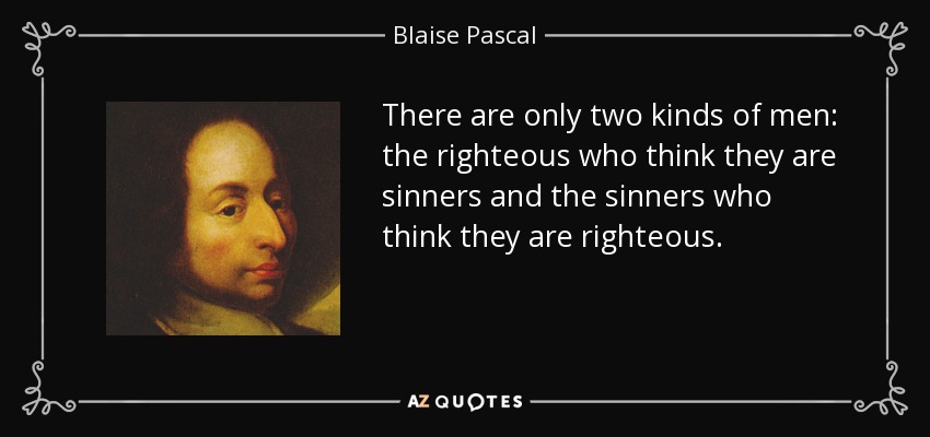 There are only two kinds of men: the righteous who think they are sinners and the sinners who think they are righteous. - Blaise Pascal