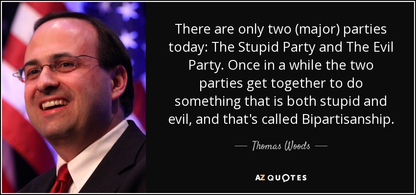 There are only two (major) parties today: The Stupid Party and The Evil Party. Once in a while the two parties get together to do something that is both stupid and evil, and that's called Bipartisanship. - Thomas Woods