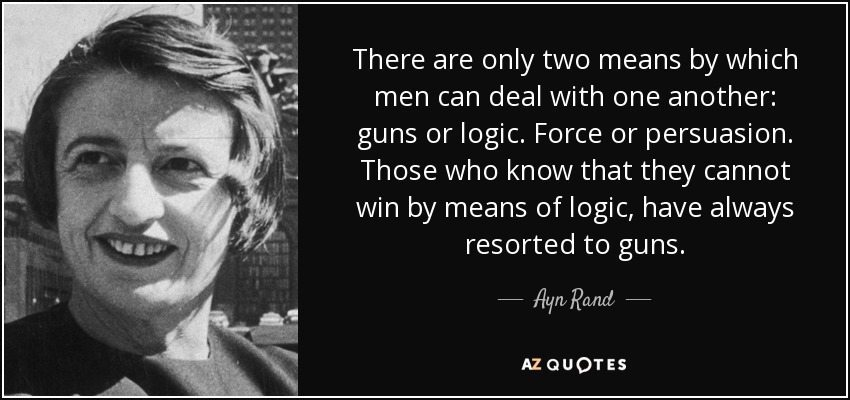 There are only two means by which men can deal with one another: guns or logic. Force or persuasion. Those who know that they cannot win by means of logic, have always resorted to guns. - Ayn Rand