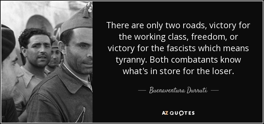 There are only two roads, victory for the working class, freedom, or victory for the fascists which means tyranny. Both combatants know what's in store for the loser. - Buenaventura Durruti