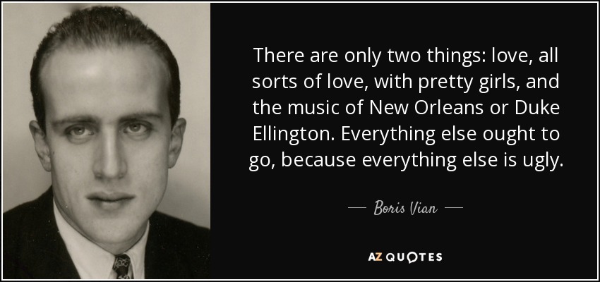 There are only two things: love, all sorts of love, with pretty girls, and the music of New Orleans or Duke Ellington. Everything else ought to go, because everything else is ugly. - Boris Vian