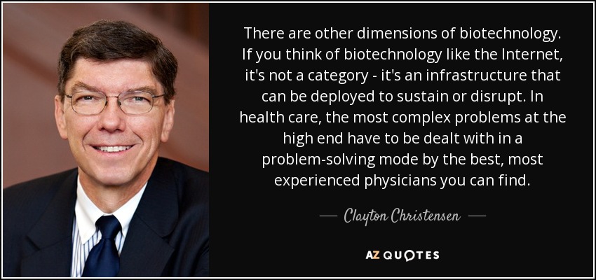There are other dimensions of biotechnology. If you think of biotechnology like the Internet, it's not a category - it's an infrastructure that can be deployed to sustain or disrupt. In health care, the most complex problems at the high end have to be dealt with in a problem-solving mode by the best, most experienced physicians you can find. - Clayton Christensen