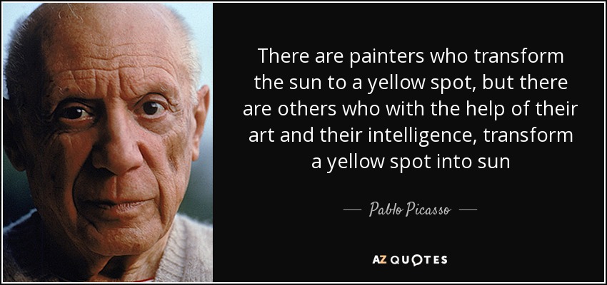 There are painters who transform the sun to a yellow spot, but there are others who with the help of their art and their intelligence, transform a yellow spot into sun - Pablo Picasso