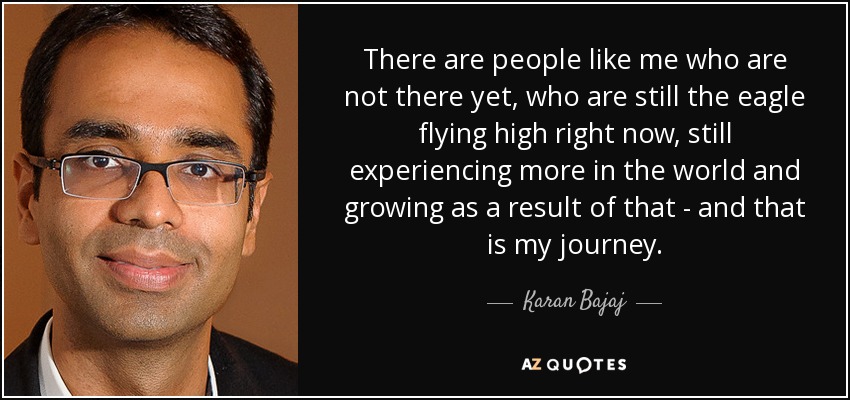 There are people like me who are not there yet, who are still the eagle flying high right now, still experiencing more in the world and growing as a result of that - and that is my journey. - Karan Bajaj