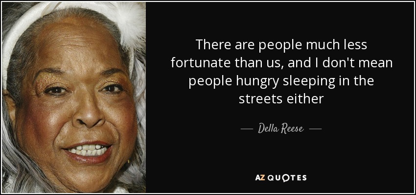 There are people much less fortunate than us, and I don't mean people hungry sleeping in the streets either - Della Reese