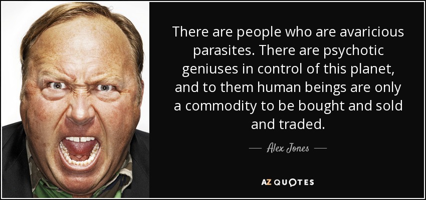 There are people who are avaricious parasites. There are psychotic geniuses in control of this planet, and to them human beings are only a commodity to be bought and sold and traded. - Alex Jones