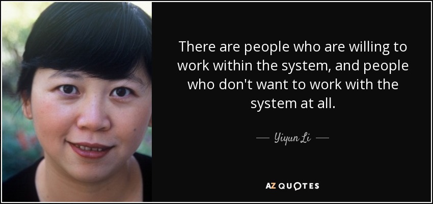 There are people who are willing to work within the system, and people who don't want to work with the system at all. - Yiyun Li