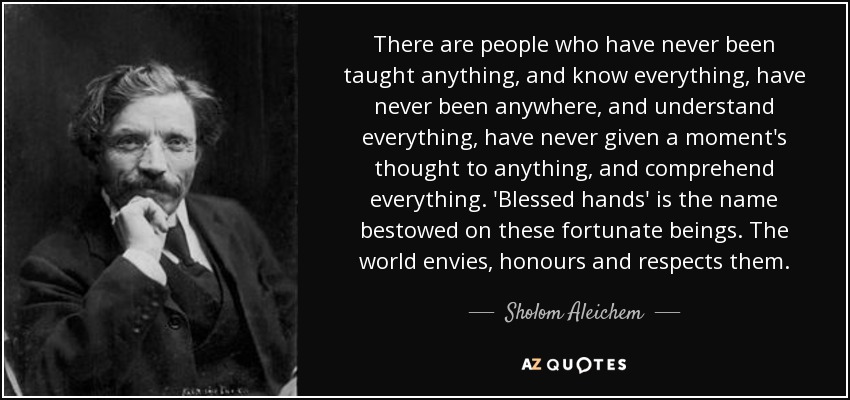 There are people who have never been taught anything, and know everything, have never been anywhere, and understand everything, have never given a moment's thought to anything, and comprehend everything. 'Blessed hands' is the name bestowed on these fortunate beings. The world envies, honours and respects them. - Sholom Aleichem