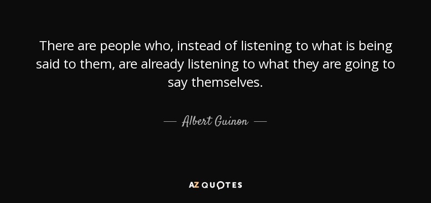 There are people who, instead of listening to what is being said to them, are already listening to what they are going to say themselves. - Albert Guinon