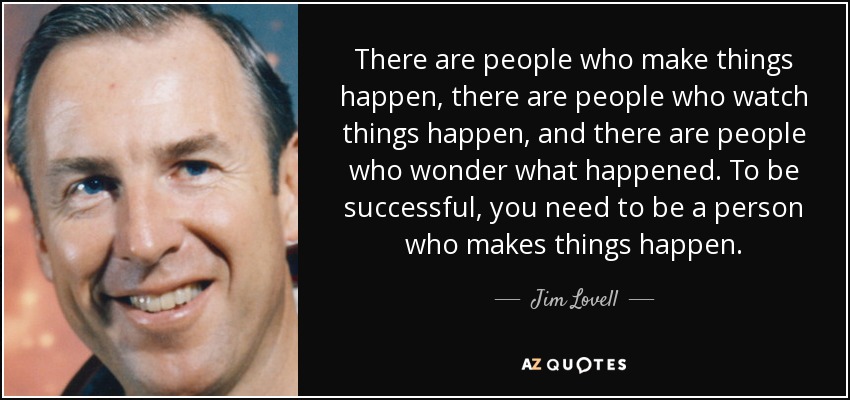 There are people who make things happen, there are people who watch things happen, and there are people who wonder what happened. To be successful, you need to be a person who makes things happen. - Jim Lovell
