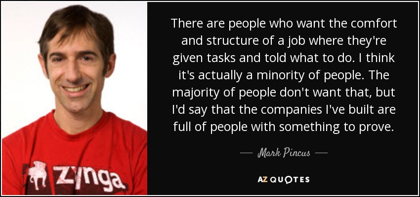 There are people who want the comfort and structure of a job where they're given tasks and told what to do. I think it's actually a minority of people. The majority of people don't want that, but I'd say that the companies I've built are full of people with something to prove. - Mark Pincus