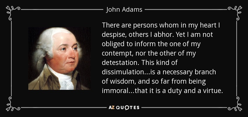 There are persons whom in my heart I despise, others I abhor. Yet I am not obliged to inform the one of my contempt, nor the other of my detestation. This kind of dissimulation...is a necessary branch of wisdom, and so far from being immoral...that it is a duty and a virtue. - John Adams