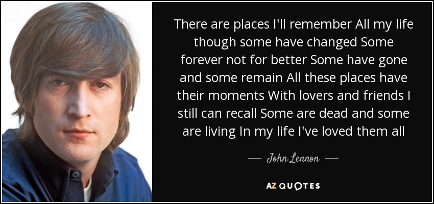 There are places I'll remember All my life though some have changed Some forever not for better Some have gone and some remain All these places have their moments With lovers and friends I still can recall Some are dead and some are living In my life I've loved them all - John Lennon
