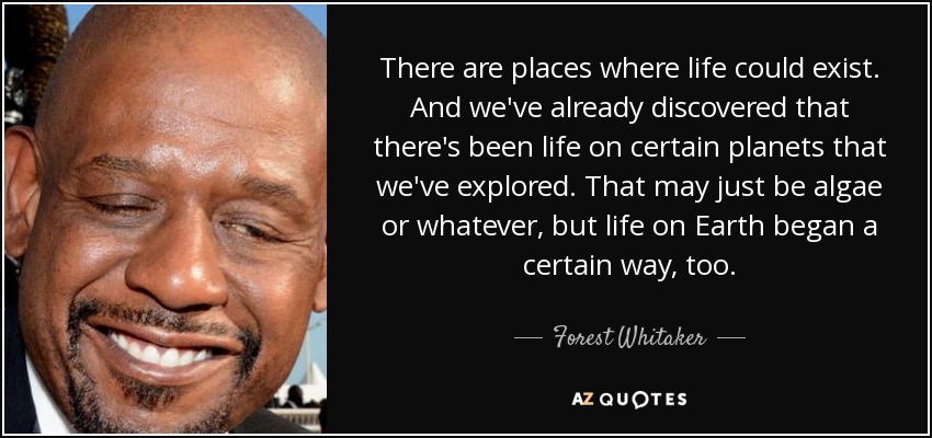 There are places where life could exist. And we've already discovered that there's been life on certain planets that we've explored. That may just be algae or whatever, but life on Earth began a certain way, too. - Forest Whitaker