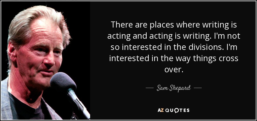 There are places where writing is acting and acting is writing. I'm not so interested in the divisions. I'm interested in the way things cross over. - Sam Shepard