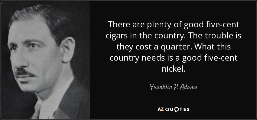 There are plenty of good five-cent cigars in the country. The trouble is they cost a quarter. What this country needs is a good five-cent nickel. - Franklin P. Adams