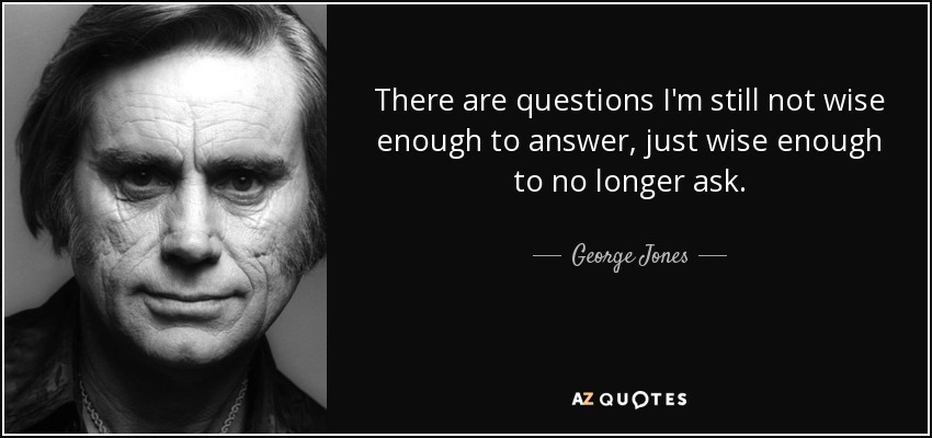 There are questions I'm still not wise enough to answer, just wise enough to no longer ask. - George Jones