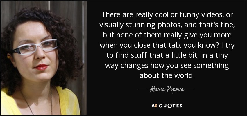 There are really cool or funny videos, or visually stunning photos, and that's fine, but none of them really give you more when you close that tab, you know? I try to find stuff that a little bit, in a tiny way changes how you see something about the world. - Maria Popova