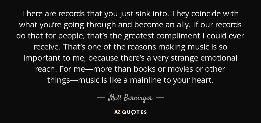 There are records that you just sink into. They coincide with what you’re going through and become an ally. If our records do that for people, that’s the greatest compliment I could ever receive. That’s one of the reasons making music is so important to me, because there’s a very strange emotional reach. For me—more than books or movies or other things—music is like a mainline to your heart. - Matt Berninger