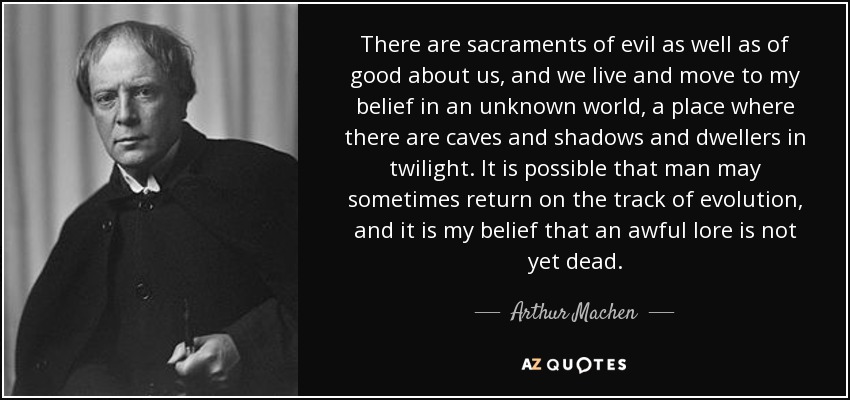 There are sacraments of evil as well as of good about us, and we live and move to my belief in an unknown world, a place where there are caves and shadows and dwellers in twilight. It is possible that man may sometimes return on the track of evolution, and it is my belief that an awful lore is not yet dead. - Arthur Machen