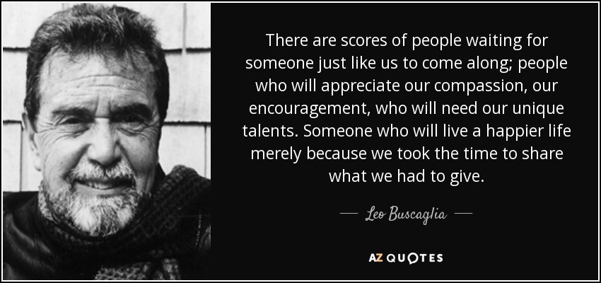 There are scores of people waiting for someone just like us to come along; people who will appreciate our compassion, our encouragement, who will need our unique talents. Someone who will live a happier life merely because we took the time to share what we had to give. - Leo Buscaglia