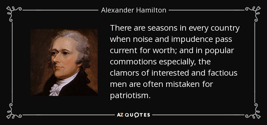 There are seasons in every country when noise and impudence pass current for worth; and in popular commotions especially, the clamors of interested and factious men are often mistaken for patriotism. - Alexander Hamilton