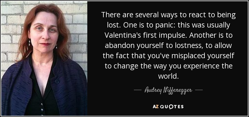 There are several ways to react to being lost. One is to panic: this was usually Valentina's first impulse. Another is to abandon yourself to lostness, to allow the fact that you've misplaced yourself to change the way you experience the world. - Audrey Niffenegger