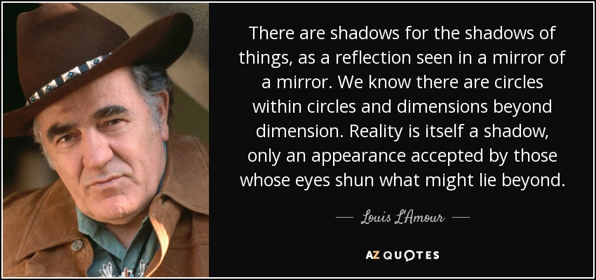 There are shadows for the shadows of things, as a reflection seen in a mirror of a mirror. We know there are circles within circles and dimensions beyond dimension. Reality is itself a shadow, only an appearance accepted by those whose eyes shun what might lie beyond. - Louis L'Amour