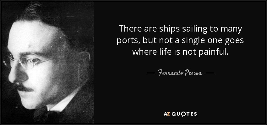 There are ships sailing to many ports, but not a single one goes where life is not painful. - Fernando Pessoa