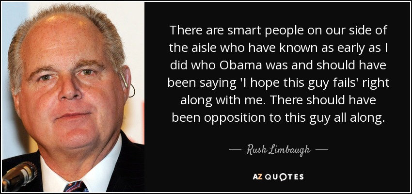 There are smart people on our side of the aisle who have known as early as I did who Obama was and should have been saying 'I hope this guy fails' right along with me. There should have been opposition to this guy all along. - Rush Limbaugh