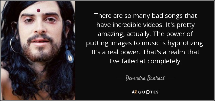 There are so many bad songs that have incredible videos. It's pretty amazing, actually. The power of putting images to music is hypnotizing. It's a real power. That's a realm that I've failed at completely. - Devendra Banhart