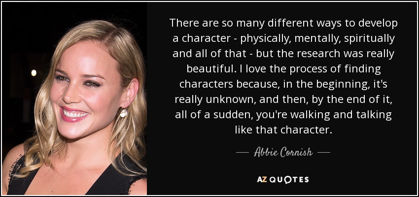 There are so many different ways to develop a character - physically, mentally, spiritually and all of that - but the research was really beautiful. I love the process of finding characters because, in the beginning, it's really unknown, and then, by the end of it, all of a sudden, you're walking and talking like that character. - Abbie Cornish