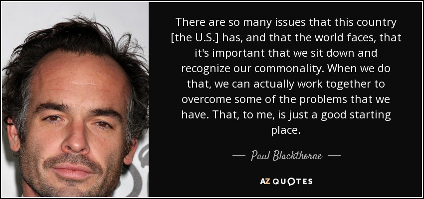 There are so many issues that this country [the U.S.] has, and that the world faces, that it's important that we sit down and recognize our commonality. When we do that, we can actually work together to overcome some of the problems that we have. That, to me, is just a good starting place. - Paul Blackthorne