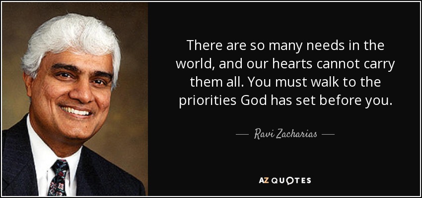 There are so many needs in the world, and our hearts cannot carry them all. You must walk to the priorities God has set before you. - Ravi Zacharias