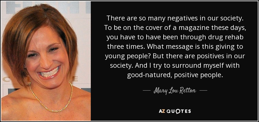 There are so many negatives in our society. To be on the cover of a magazine these days, you have to have been through drug rehab three times. What message is this giving to young people? But there are positives in our society. And I try to surround myself with good-natured, positive people. - Mary Lou Retton