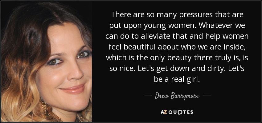 There are so many pressures that are put upon young women. Whatever we can do to alleviate that and help women feel beautiful about who we are inside, which is the only beauty there truly is, is so nice. Let's get down and dirty. Let's be a real girl. - Drew Barrymore