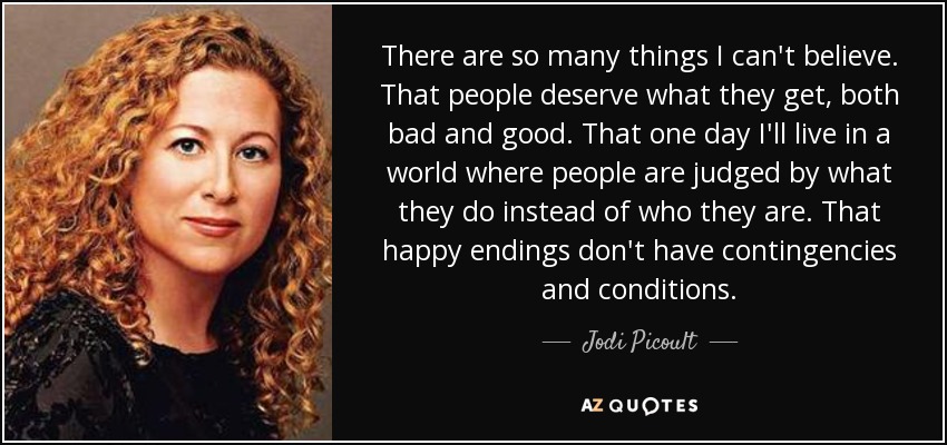 There are so many things I can't believe. That people deserve what they get, both bad and good. That one day I'll live in a world where people are judged by what they do instead of who they are. That happy endings don't have contingencies and conditions. - Jodi Picoult
