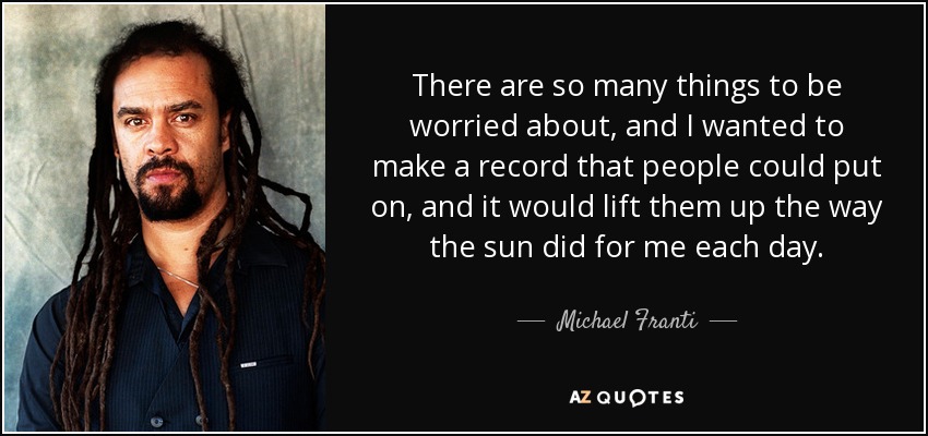 There are so many things to be worried about, and I wanted to make a record that people could put on, and it would lift them up the way the sun did for me each day. - Michael Franti