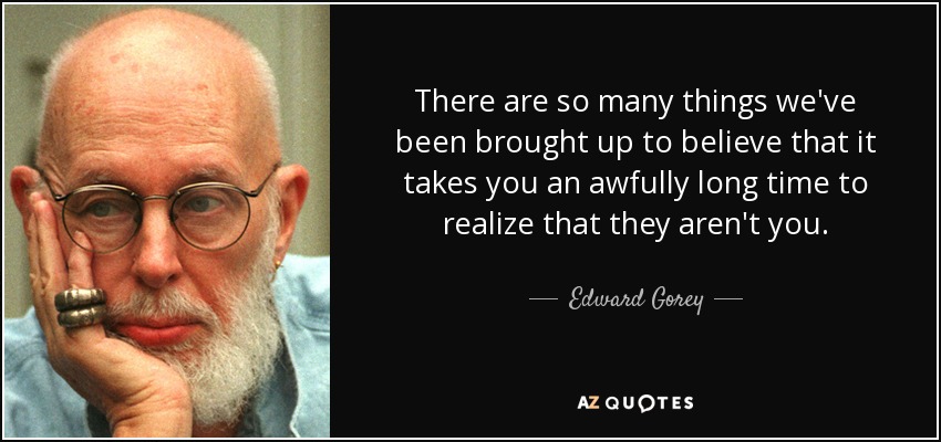 There are so many things we've been brought up to believe that it takes you an awfully long time to realize that they aren't you. - Edward Gorey