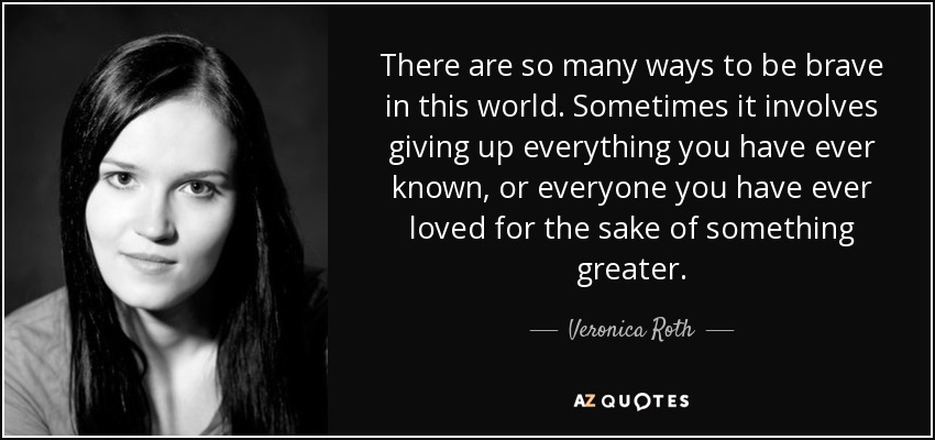 There are so many ways to be brave in this world. Sometimes it involves giving up everything you have ever known, or everyone you have ever loved for the sake of something greater. - Veronica Roth