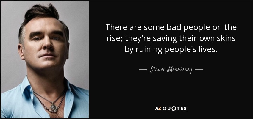 There are some bad people on the rise; they're saving their own skins by ruining people's lives. - Steven Morrissey