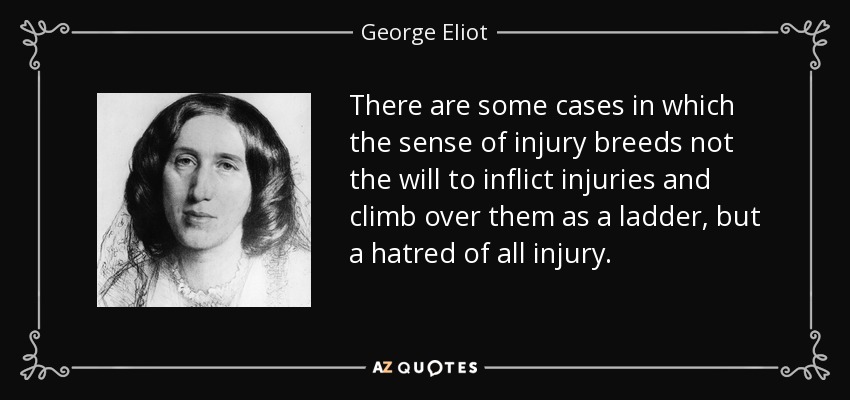 There are some cases in which the sense of injury breeds not the will to inflict injuries and climb over them as a ladder, but a hatred of all injury. - George Eliot