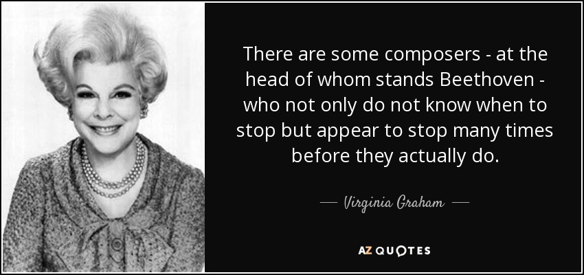 There are some composers - at the head of whom stands Beethoven - who not only do not know when to stop but appear to stop many times before they actually do. - Virginia Graham