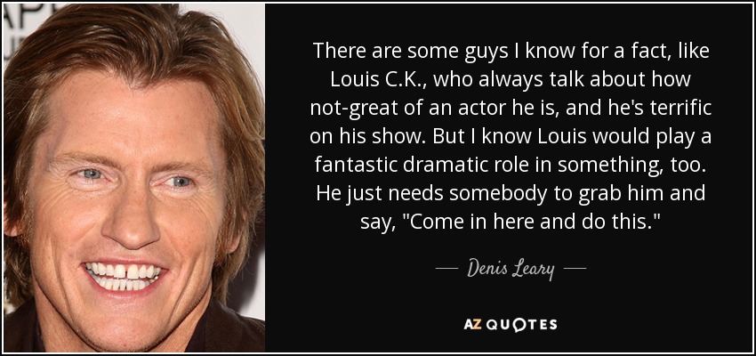 There are some guys I know for a fact, like Louis C.K., who always talk about how not-great of an actor he is, and he's terrific on his show. But I know Louis would play a fantastic dramatic role in something, too. He just needs somebody to grab him and say, 