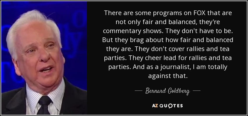 There are some programs on FOX that are not only fair and balanced, they're commentary shows. They don't have to be. But they brag about how fair and balanced they are. They don't cover rallies and tea parties. They cheer lead for rallies and tea parties. And as a journalist, I am totally against that. - Bernard Goldberg