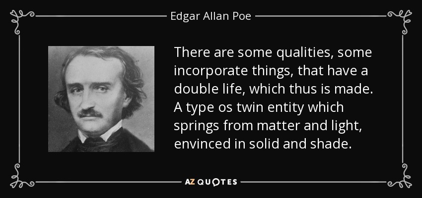 There are some qualities, some incorporate things, that have a double life, which thus is made. A type os twin entity which springs from matter and light, envinced in solid and shade. - Edgar Allan Poe