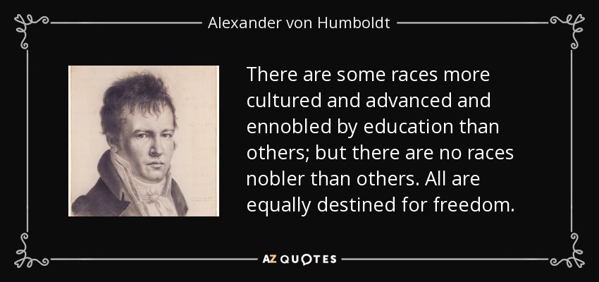 There are some races more cultured and advanced and ennobled by education than others; but there are no races nobler than others. All are equally destined for freedom. - Alexander von Humboldt